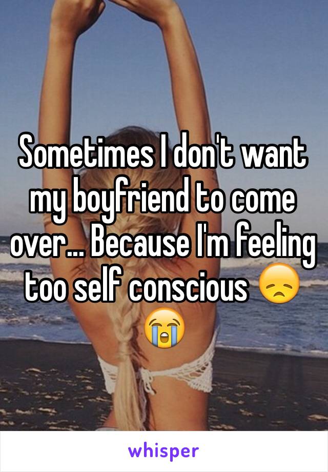 Sometimes I don't want my boyfriend to come over... Because I'm feeling too self conscious 😞😭