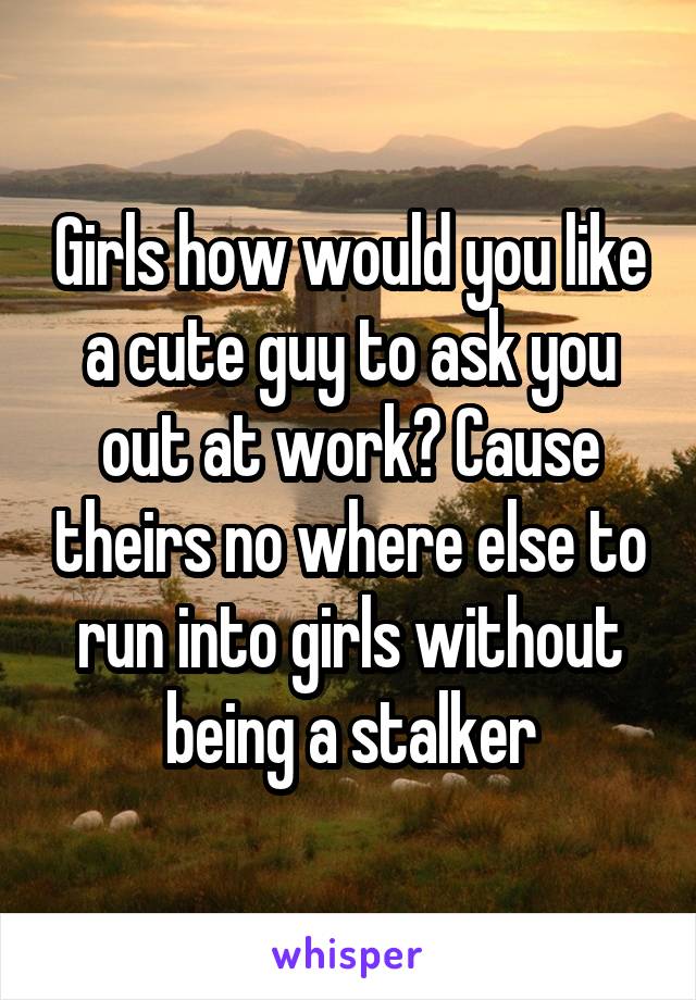 Girls how would you like a cute guy to ask you out at work? Cause theirs no where else to run into girls without being a stalker