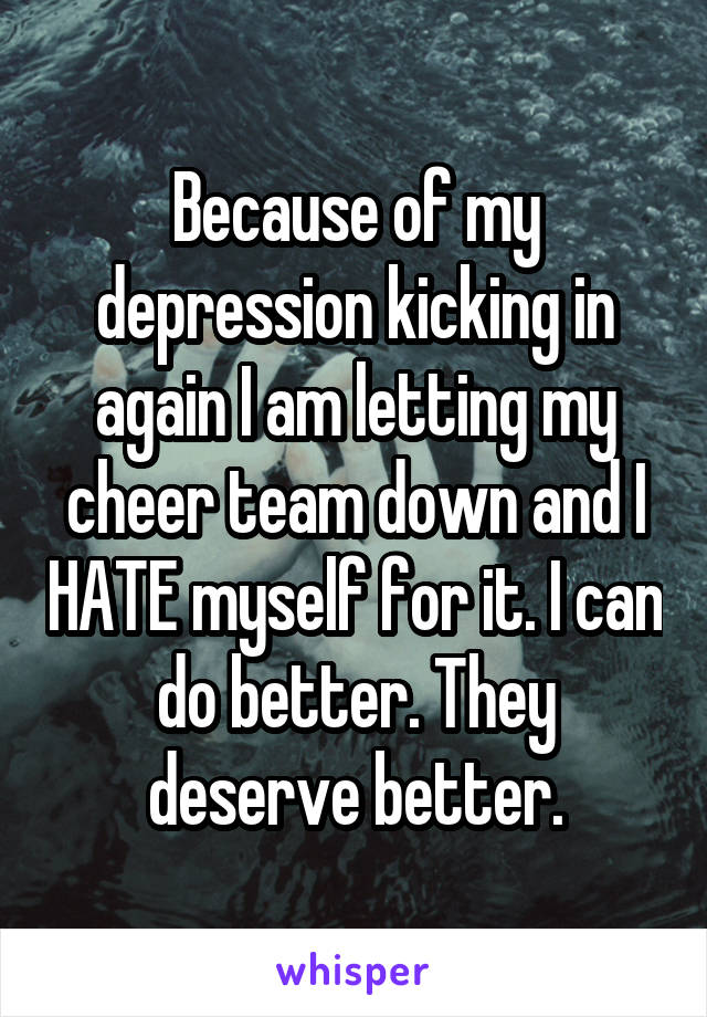 Because of my depression kicking in again I am letting my cheer team down and I HATE myself for it. I can do better. They deserve better.