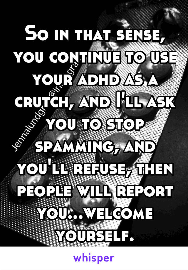 So in that sense, you continue to use your adhd as a crutch, and I'll ask you to stop spamming, and you'll refuse, then people will report you...welcome yourself.