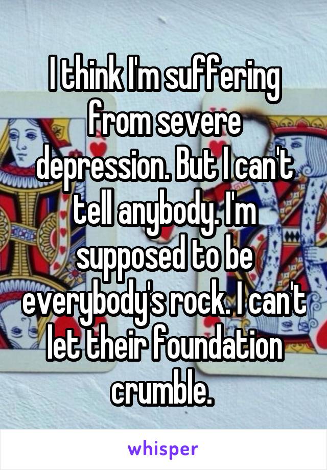 I think I'm suffering from severe depression. But I can't tell anybody. I'm supposed to be everybody's rock. I can't let their foundation crumble. 