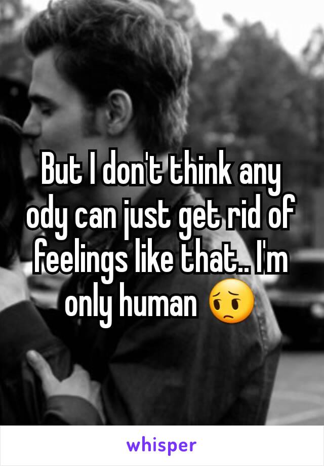 But I don't think any ody can just get rid of feelings like that.. I'm only human 😔