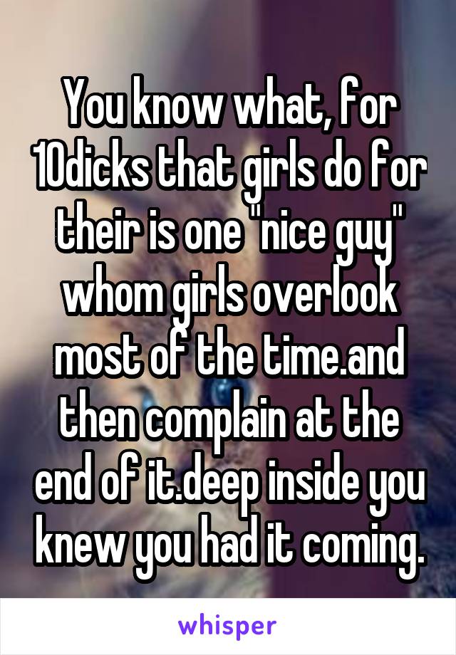 You know what, for 10dicks that girls do for their is one "nice guy" whom girls overlook most of the time.and then complain at the end of it.deep inside you knew you had it coming.