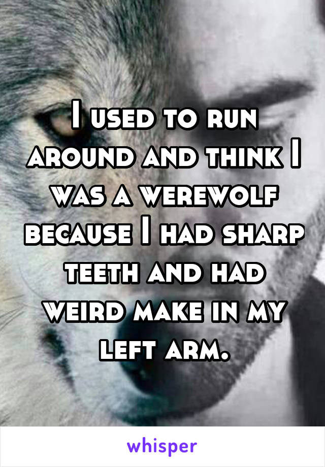 I used to run around and think I was a werewolf because I had sharp teeth and had weird make in my left arm.