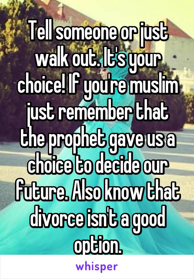 Tell someone or just walk out. It's your choice! If you're muslim just remember that the prophet gave us a choice to decide our future. Also know that divorce isn't a good option.