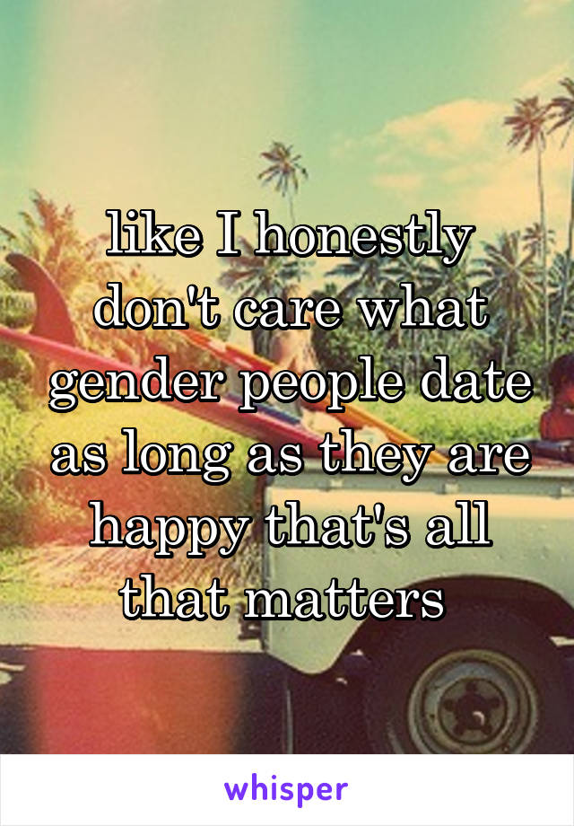 like I honestly don't care what gender people date as long as they are happy that's all that matters 