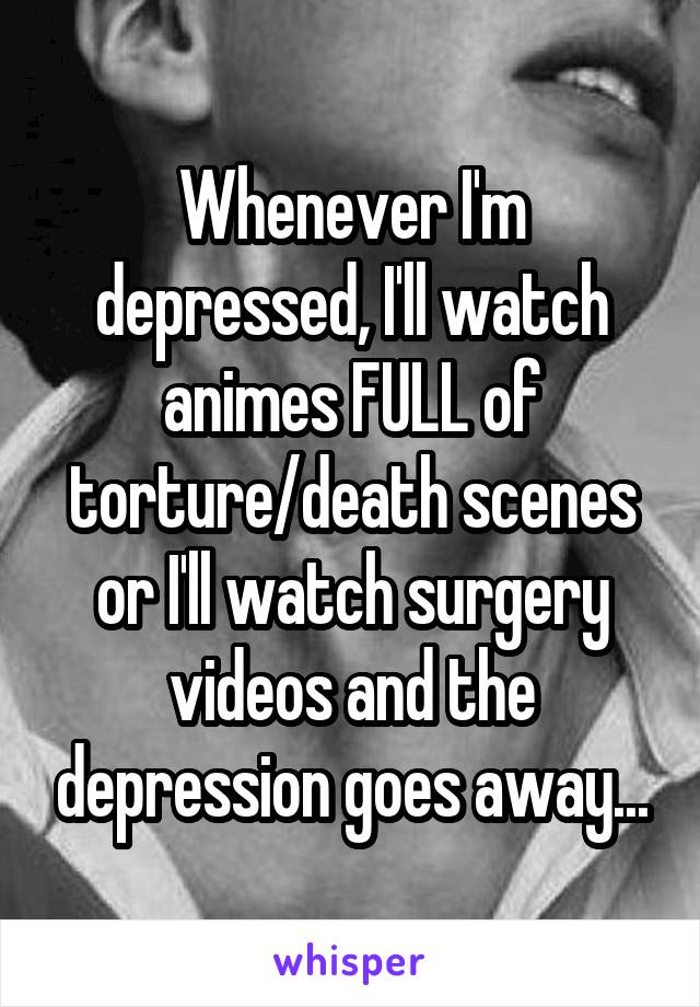 Whenever I'm depressed, I'll watch animes FULL of torture/death scenes or I'll watch surgery videos and the depression goes away...