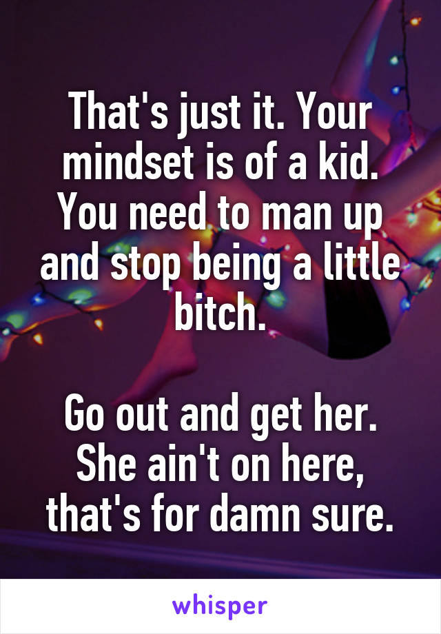 That's just it. Your mindset is of a kid. You need to man up and stop being a little bitch.

Go out and get her. She ain't on here, that's for damn sure.