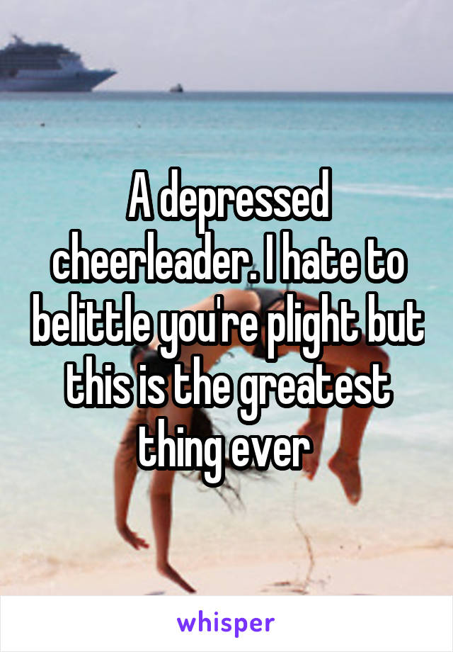 A depressed cheerleader. I hate to belittle you're plight but this is the greatest thing ever 