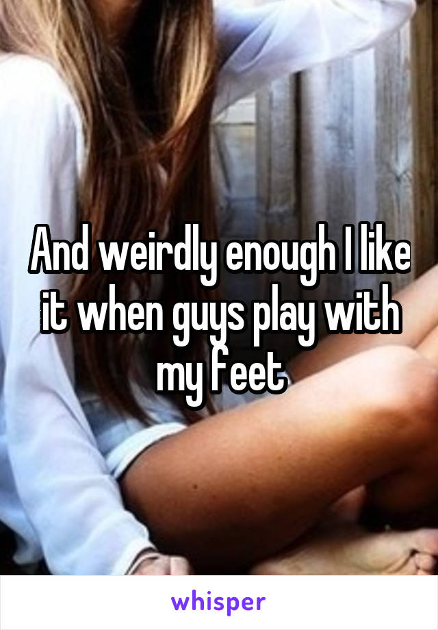 And weirdly enough I like it when guys play with my feet