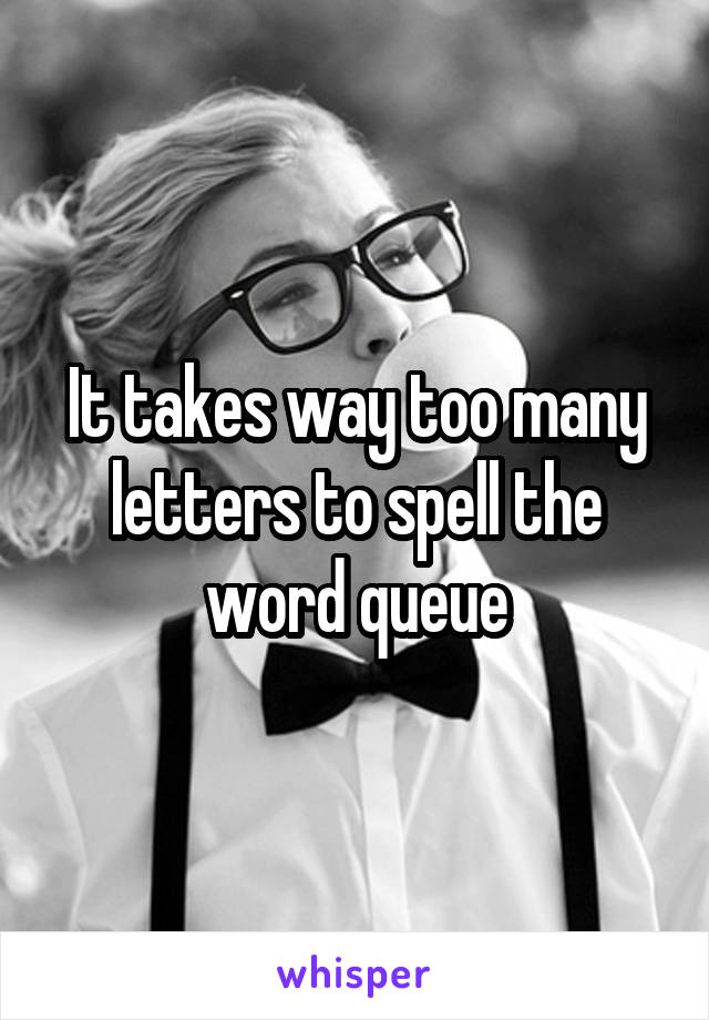 It takes way too many letters to spell the word queue