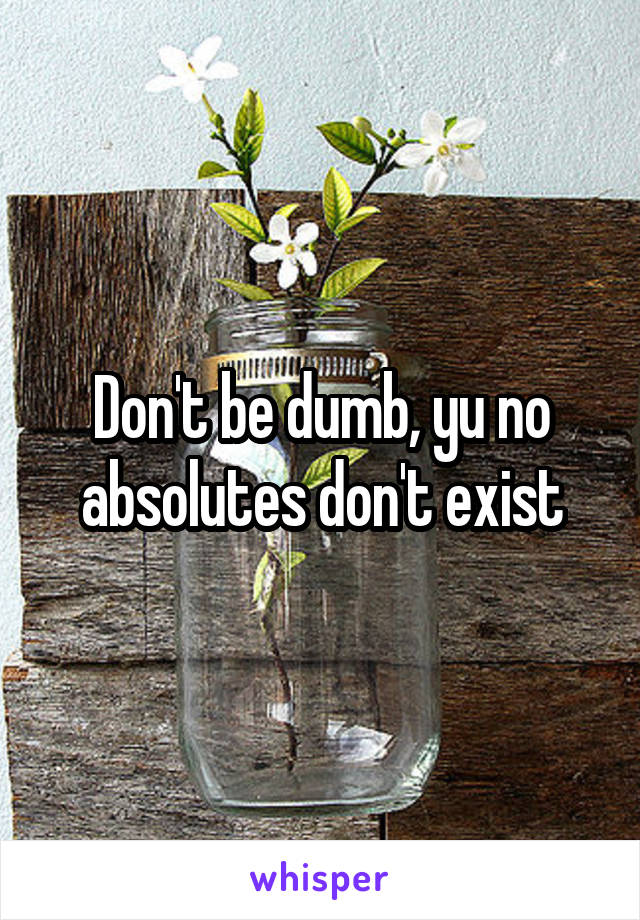 Don't be dumb, yu no absolutes don't exist