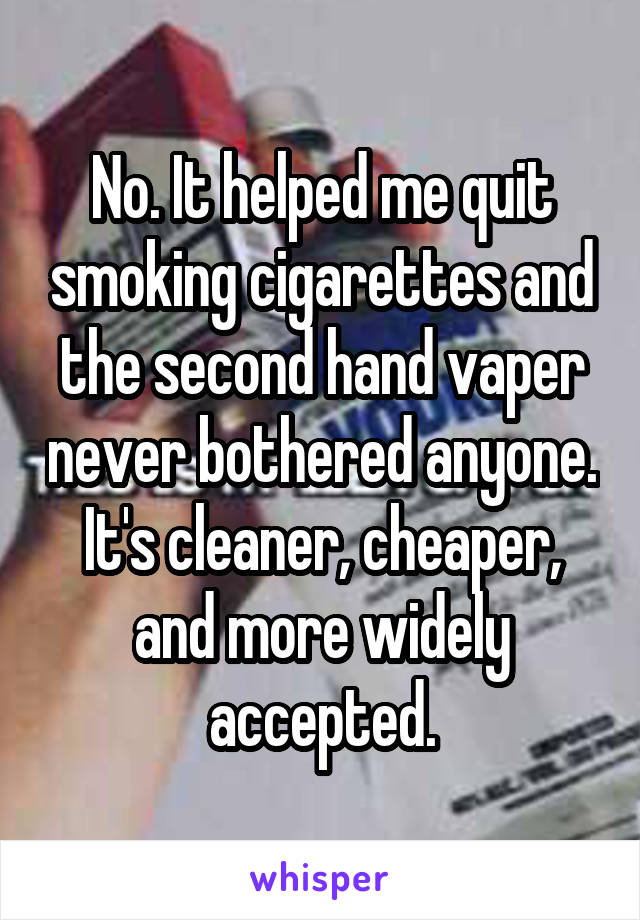 No. It helped me quit smoking cigarettes and the second hand vaper never bothered anyone. It's cleaner, cheaper, and more widely accepted.
