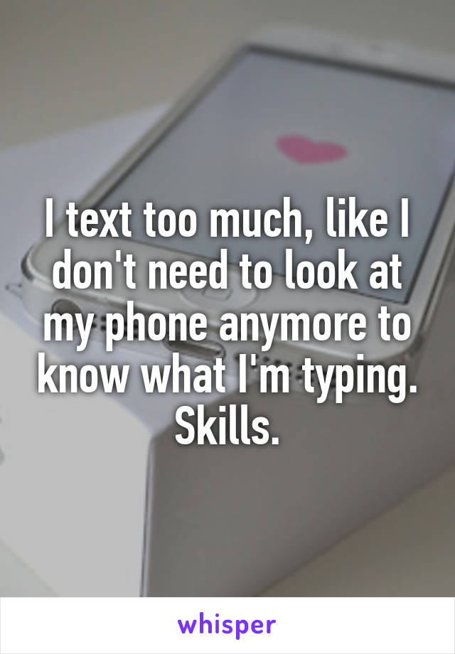 I text too much, like I don't need to look at my phone anymore to know what I'm typing. Skills.