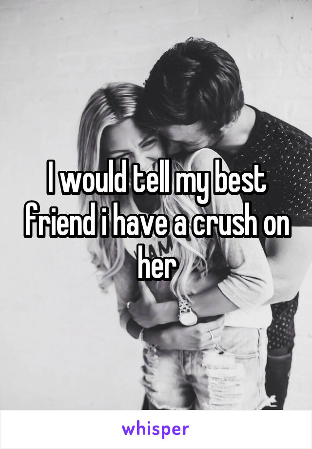 I would tell my best friend i have a crush on her