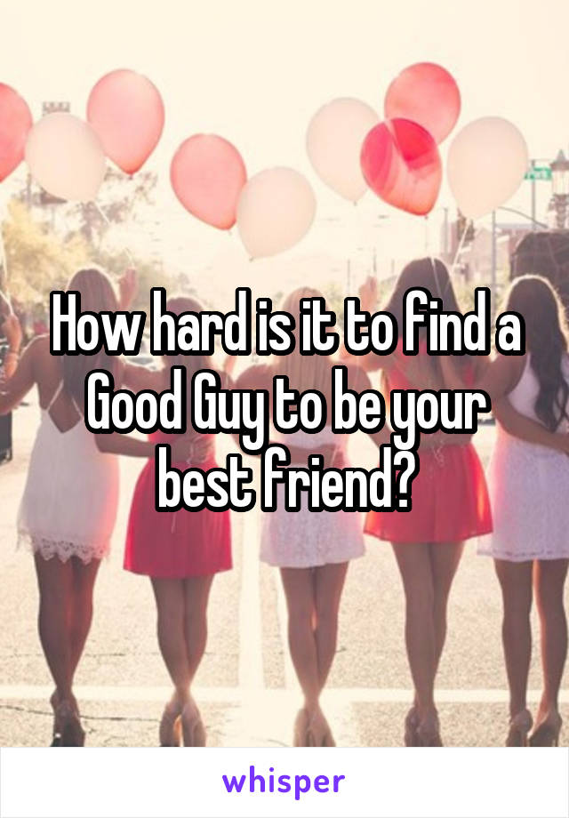 How hard is it to find a Good Guy to be your best friend?