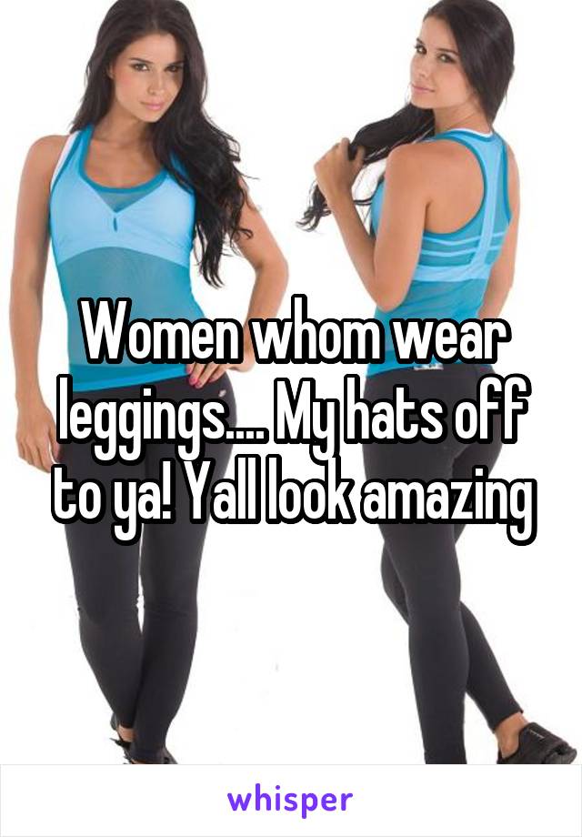 Women whom wear leggings.... My hats off to ya! Yall look amazing