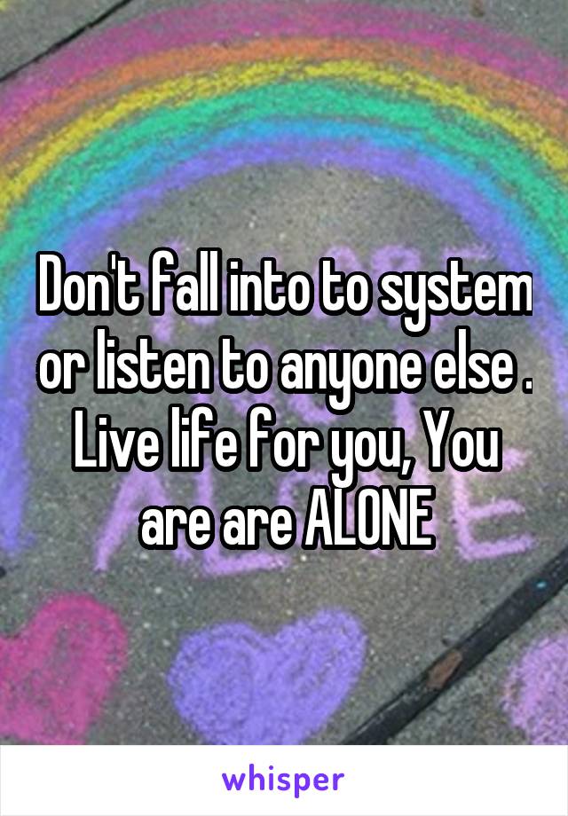 Don't fall into to system or listen to anyone else . Live life for you, You are are ALONE