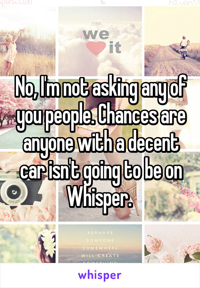 No, I'm not asking any of you people. Chances are anyone with a decent car isn't going to be on Whisper. 