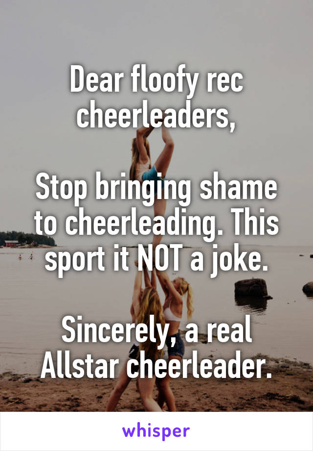 Dear floofy rec cheerleaders,

Stop bringing shame to cheerleading. This sport it NOT a joke.

Sincerely, a real Allstar cheerleader.