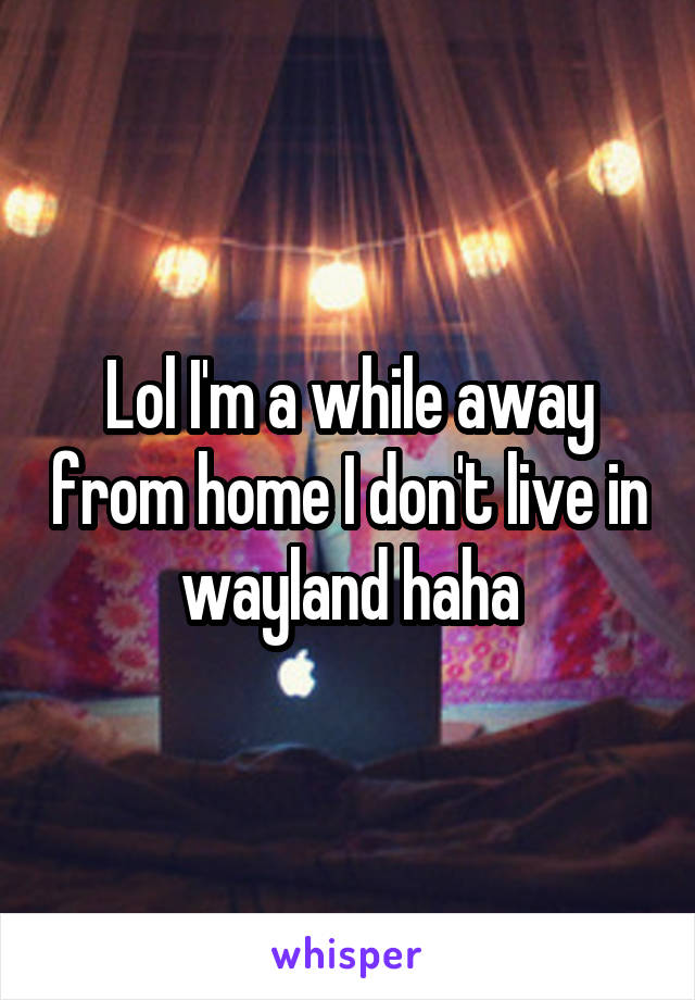 Lol I'm a while away from home I don't live in wayland haha