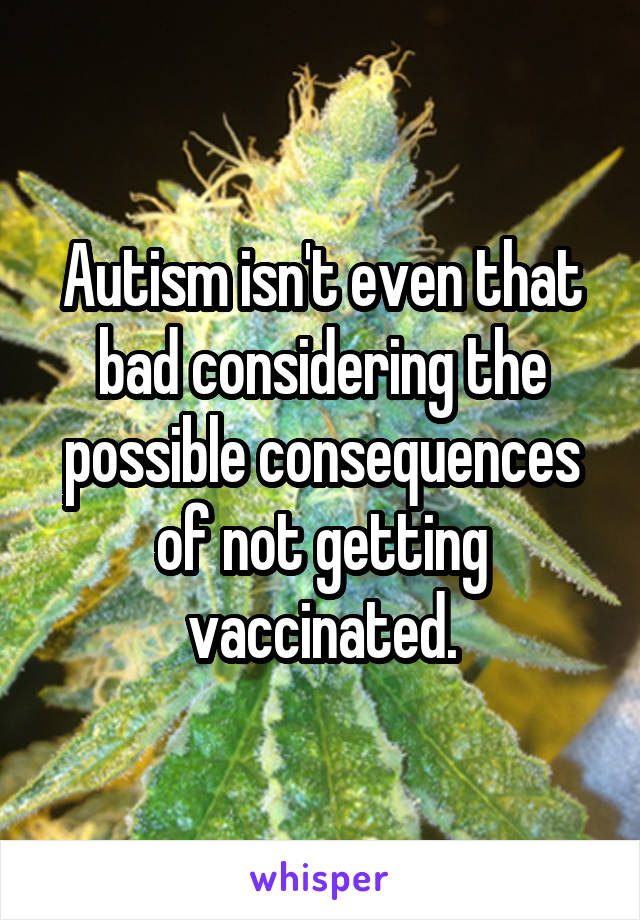 Autism isn't even that bad considering the possible consequences of not getting vaccinated.