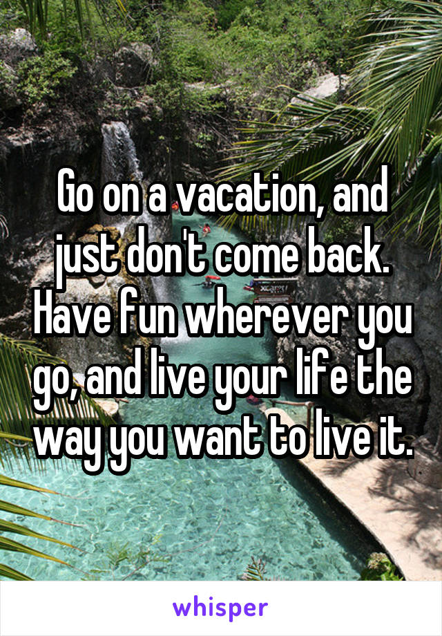 Go on a vacation, and just don't come back. Have fun wherever you go, and live your life the way you want to live it.