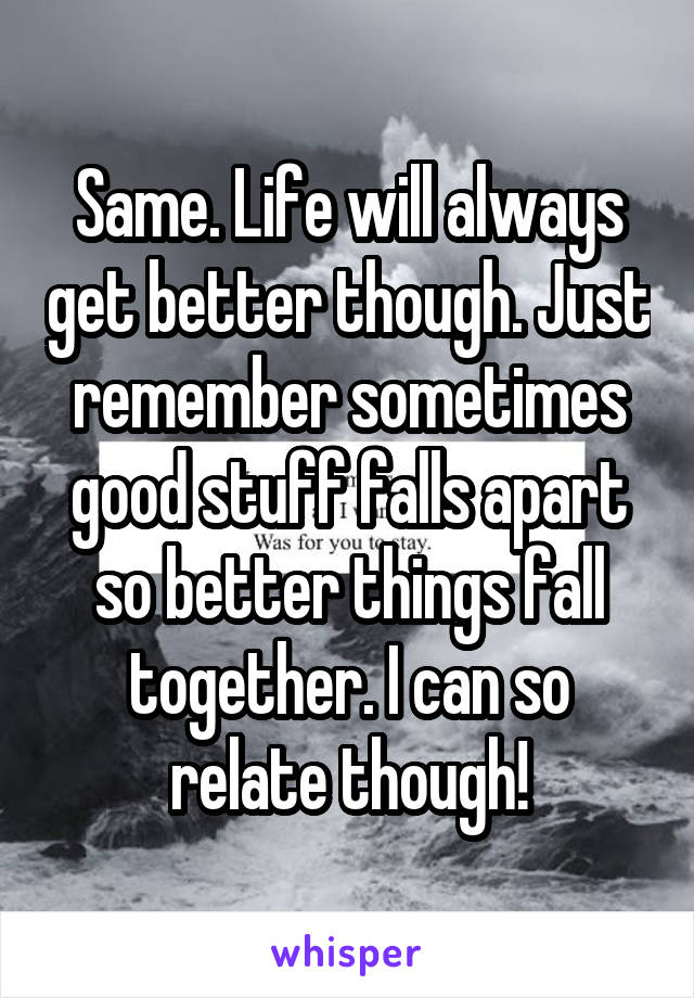 Same. Life will always get better though. Just remember sometimes good stuff falls apart so better things fall together. I can so relate though!