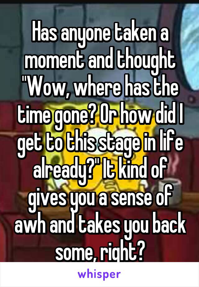 Has anyone taken a moment and thought "Wow, where has the time gone? Or how did I get to this stage in life already?" It kind of gives you a sense of awh and takes you back some, right?