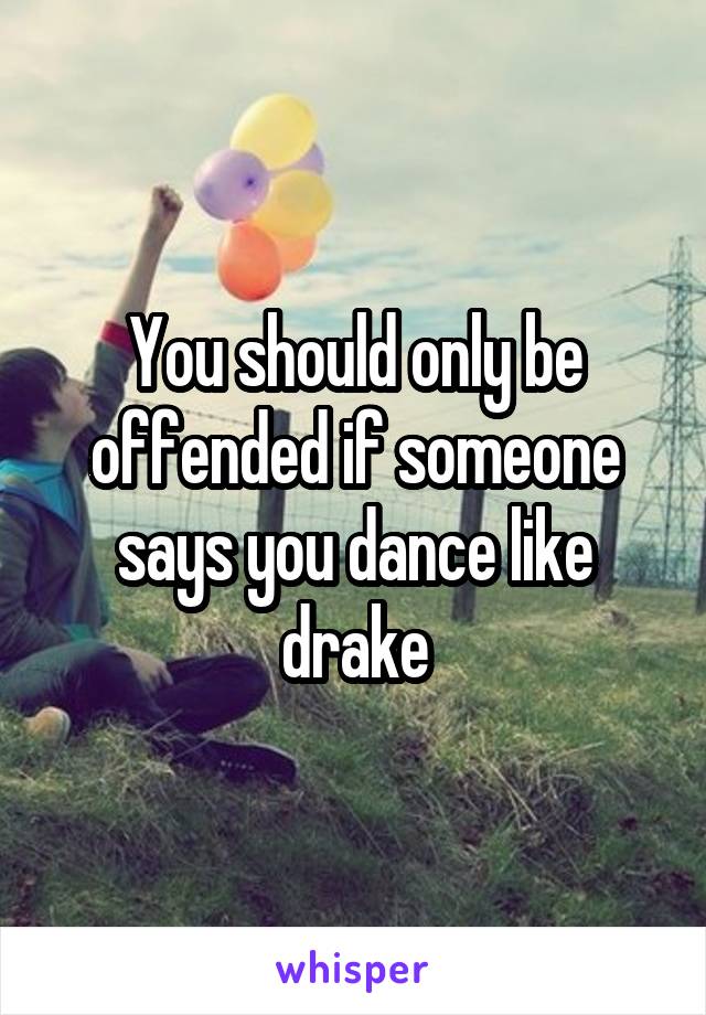 You should only be offended if someone says you dance like drake