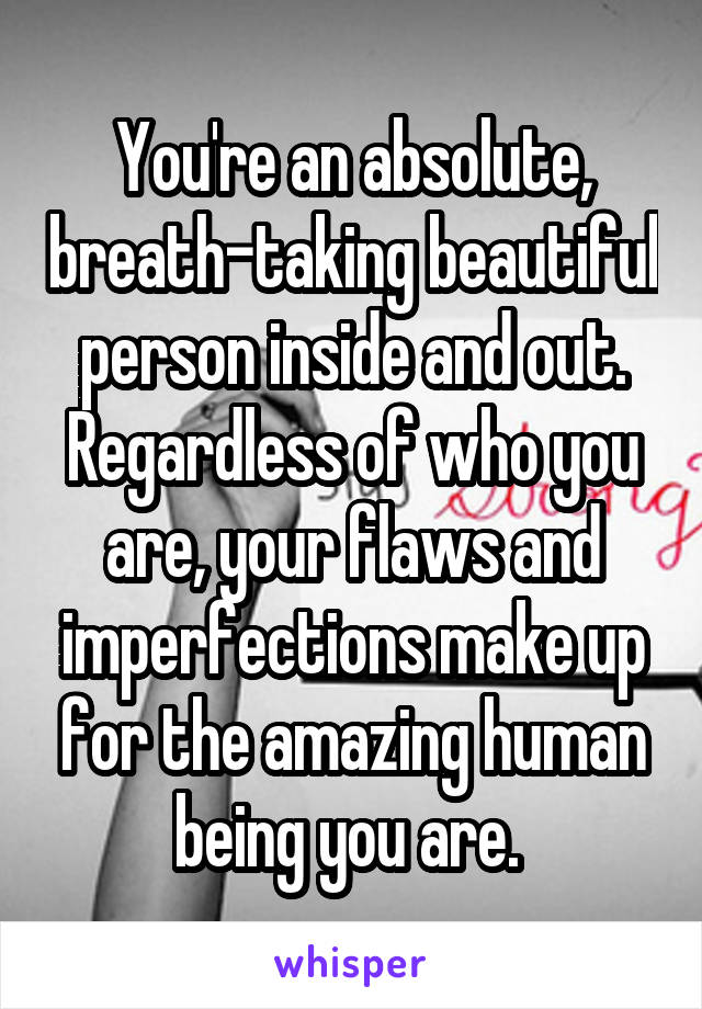 You're an absolute, breath-taking beautiful person inside and out. Regardless of who you are, your flaws and imperfections make up for the amazing human being you are. 