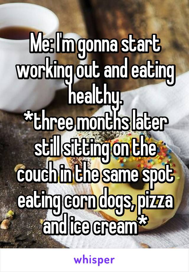 Me: I'm gonna start working out and eating healthy.
*three months later still sitting on the couch in the same spot eating corn dogs, pizza and ice cream*