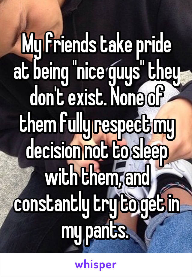 My friends take pride at being "nice guys" they don't exist. None of them fully respect my decision not to sleep with them, and constantly try to get in my pants. 