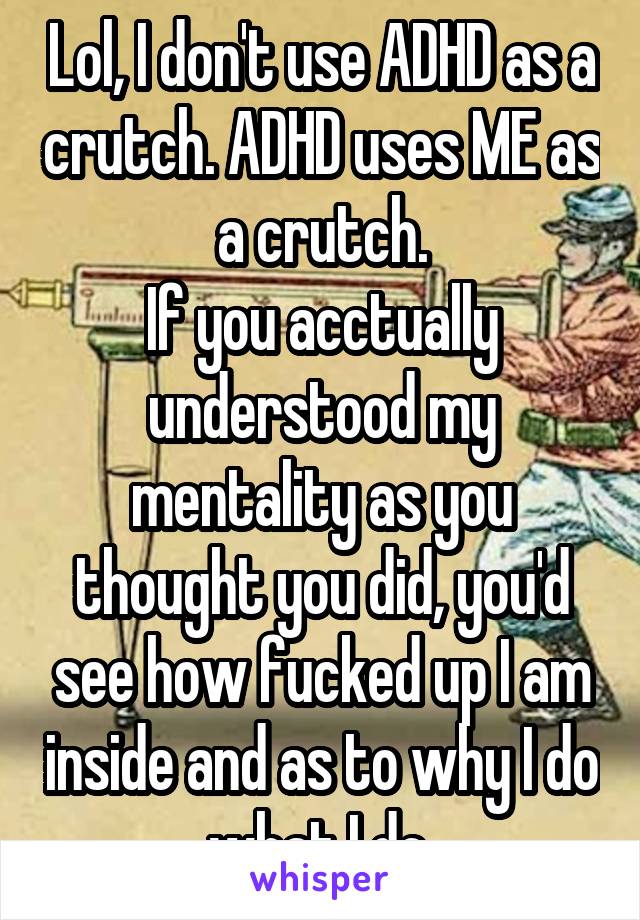 Lol, I don't use ADHD as a crutch. ADHD uses ME as a crutch.
If you acctually understood my mentality as you thought you did, you'd see how fucked up I am inside and as to why I do what I do.