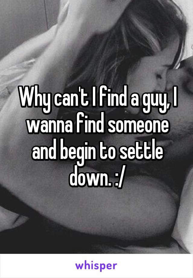 Why can't I find a guy, I wanna find someone and begin to settle down. :/