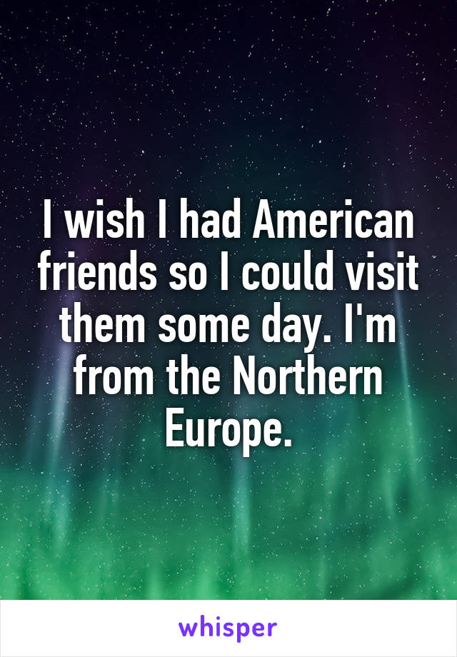 I wish I had American friends so I could visit them some day. I'm from the Northern Europe.