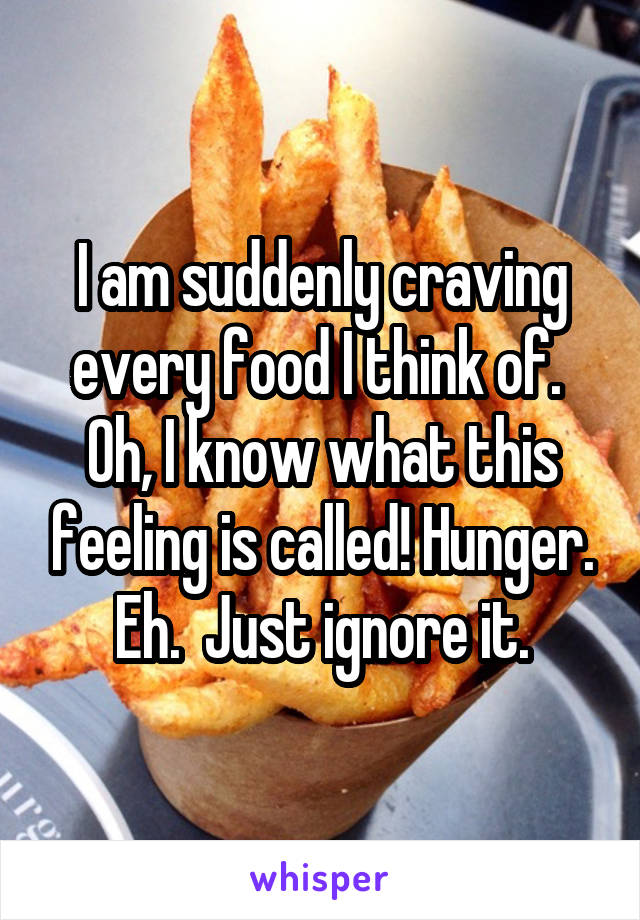 I am suddenly craving every food I think of.  Oh, I know what this feeling is called! Hunger. Eh.  Just ignore it.