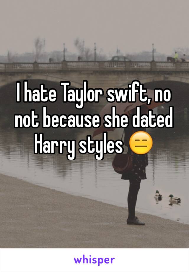 I hate Taylor swift, no not because she dated Harry styles 😑