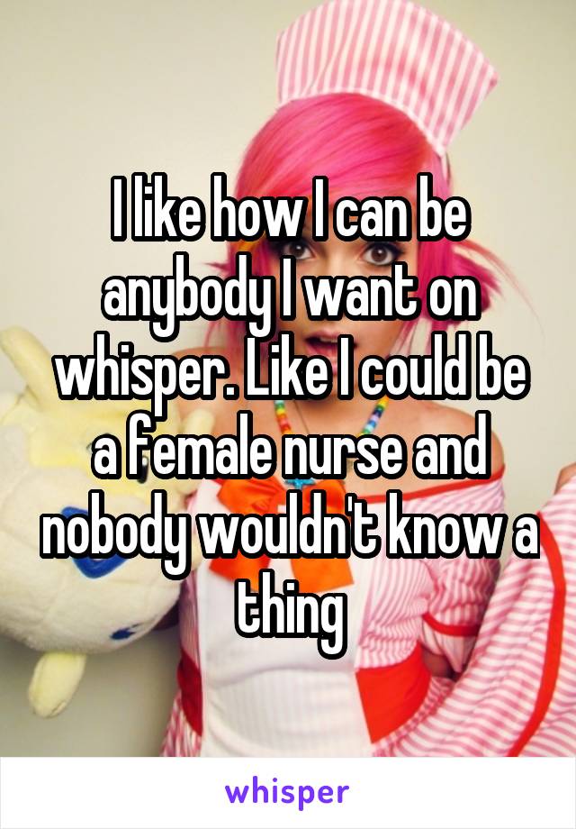 I like how I can be anybody I want on whisper. Like I could be a female nurse and nobody wouldn't know a thing