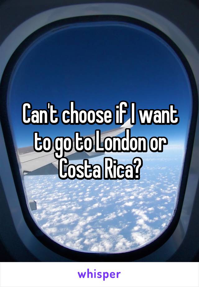 Can't choose if I want to go to London or Costa Rica?