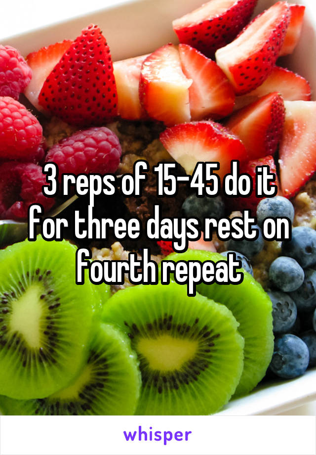 3 reps of 15-45 do it for three days rest on fourth repeat