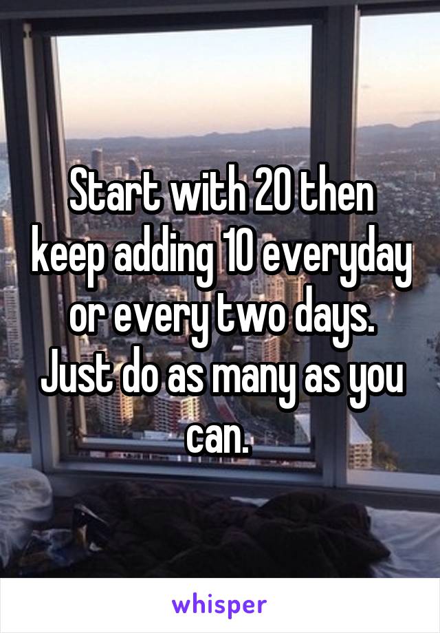 Start with 20 then keep adding 10 everyday or every two days. Just do as many as you can. 