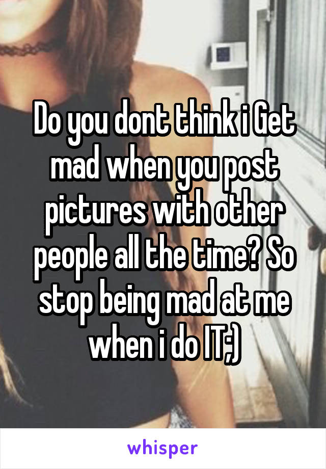 Do you dont think i Get mad when you post pictures with other people all the time? So stop being mad at me when i do IT;)