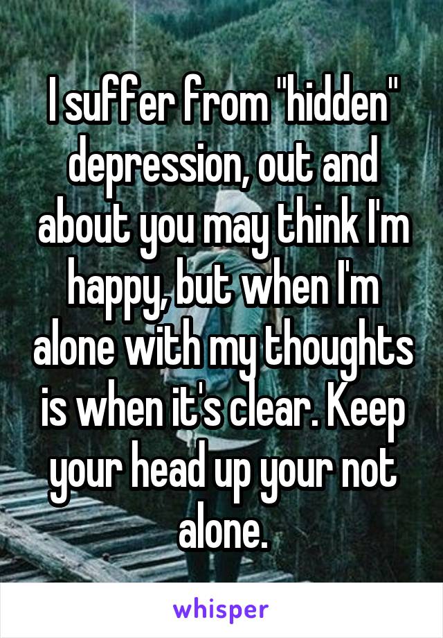 I suffer from "hidden" depression, out and about you may think I'm happy, but when I'm alone with my thoughts is when it's clear. Keep your head up your not alone.