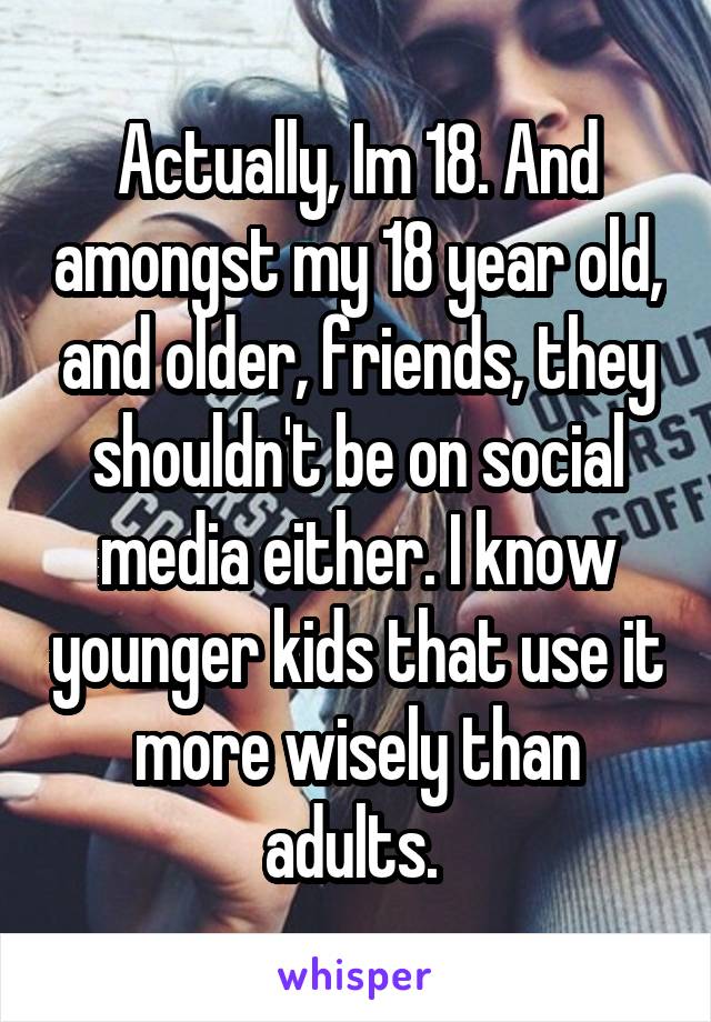 Actually, Im 18. And amongst my 18 year old, and older, friends, they shouldn't be on social media either. I know younger kids that use it more wisely than adults. 