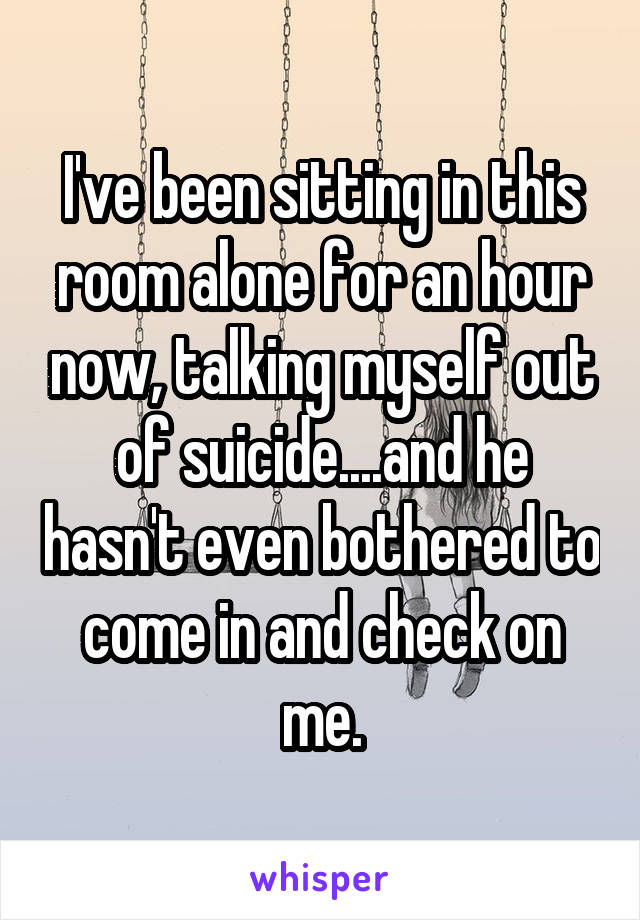 I've been sitting in this room alone for an hour now, talking myself out of suicide....and he hasn't even bothered to come in and check on me.