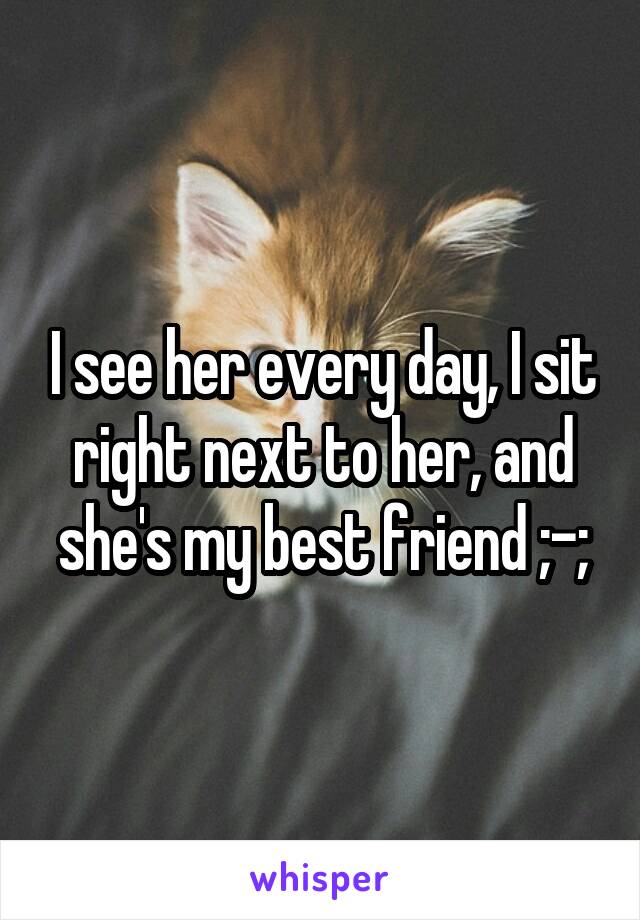 I see her every day, I sit right next to her, and she's my best friend ;-;