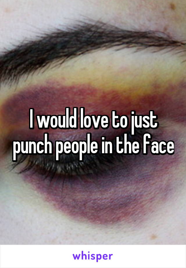 I would love to just punch people in the face