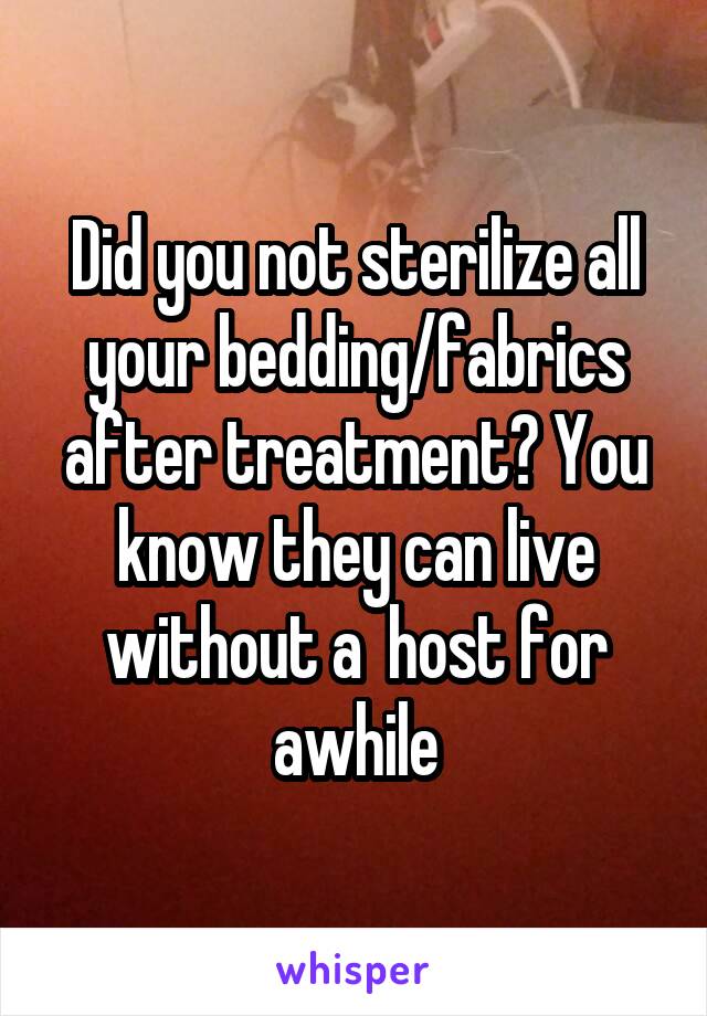 Did you not sterilize all your bedding/fabrics after treatment? You know they can live without a  host for awhile