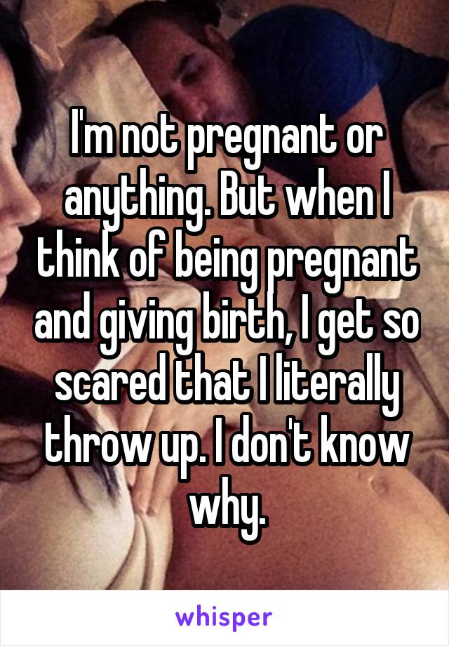 I'm not pregnant or anything. But when I think of being pregnant and giving birth, I get so scared that I literally throw up. I don't know why.